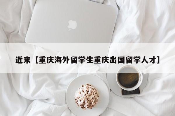 近来【重庆海外留学生重庆出国留学人才】