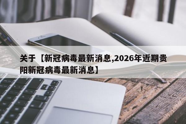 关于【新冠病毒最新消息,2026年近期贵阳新冠病毒最新消息】