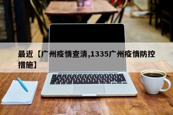 最近【广州疫情查清,1335广州疫情防控措施】