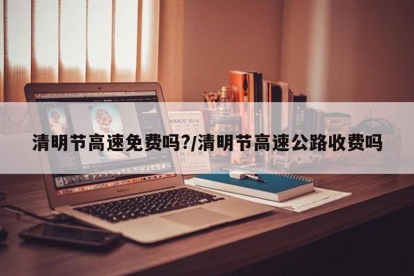 清明节高速免费吗?/清明节高速公路收费吗