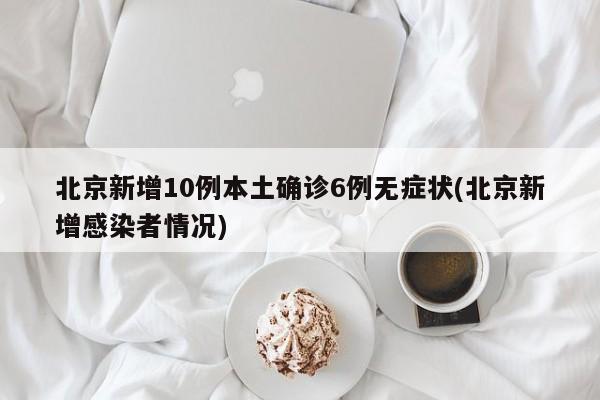 北京新增10例本土确诊6例无症状(北京新增感染者情况)