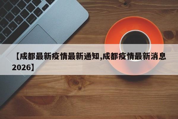 【成都最新疫情最新通知,成都疫情最新消息2026】