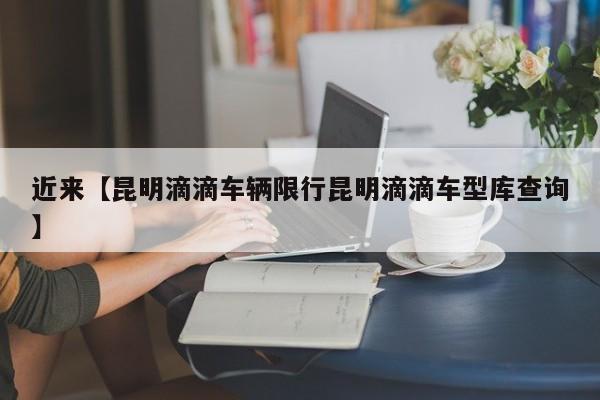 近来【昆明滴滴车辆限行昆明滴滴车型库查询】