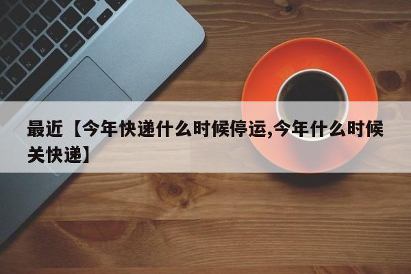 最近【今年快递什么时候停运,今年什么时候关快递】