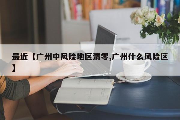 最近【广州中风险地区清零,广州什么风险区】