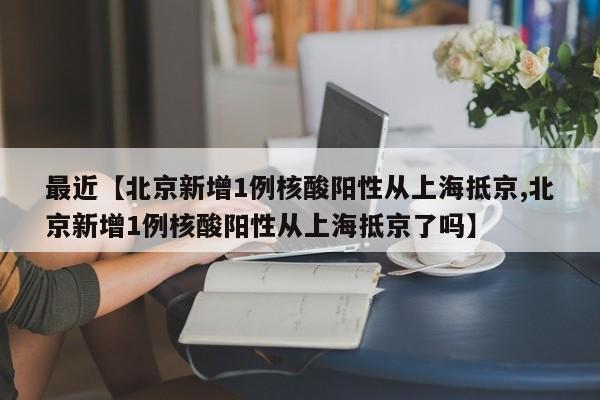 最近【北京新增1例核酸阳性从上海抵京,北京新增1例核酸阳性从上海抵京了吗】