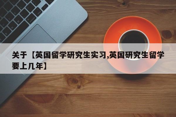 关于【英国留学研究生实习,英国研究生留学要上几年】