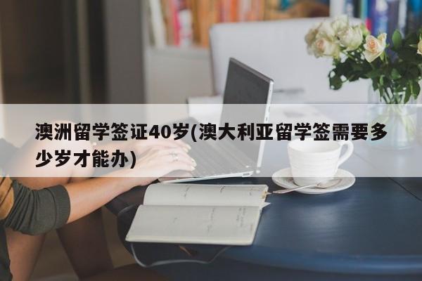 澳洲留学签证40岁(澳大利亚留学签需要多少岁才能办)