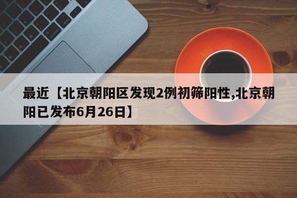 最近【北京朝阳区发现2例初筛阳性,北京朝阳已发布6月26日】