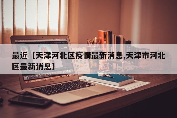 最近【天津河北区疫情最新消息,天津市河北区最新消息】