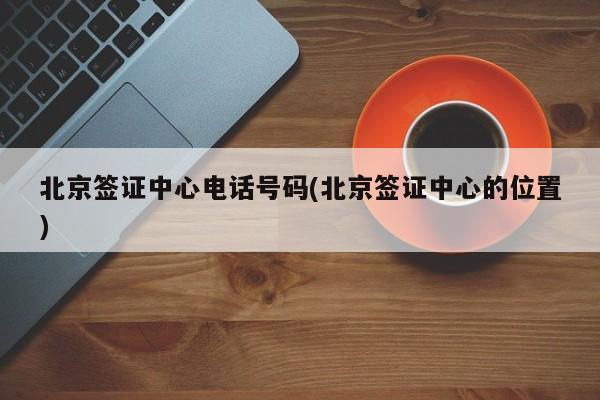 北京签证中心电话号码(北京签证中心的位置)
