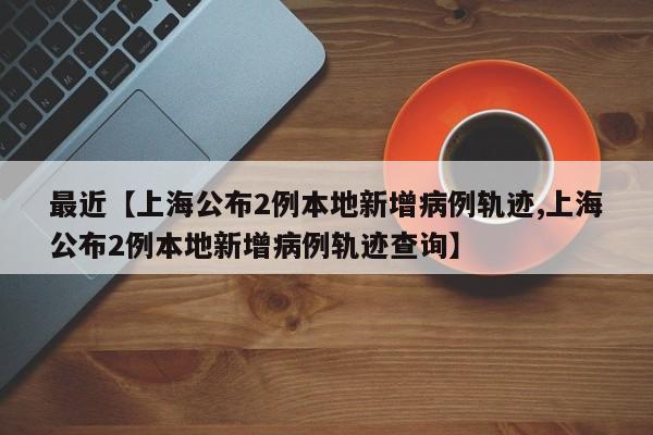 最近【上海公布2例本地新增病例轨迹,上海公布2例本地新增病例轨迹查询】