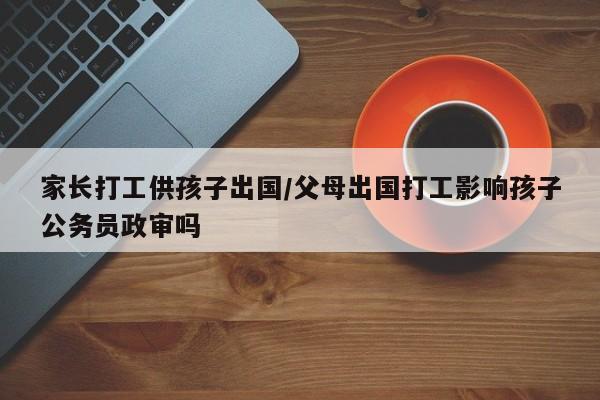 家长打工供孩子出国/父母出国打工影响孩子公务员政审吗