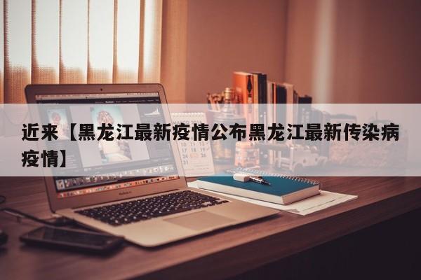 近来【黑龙江最新疫情公布黑龙江最新传染病疫情】