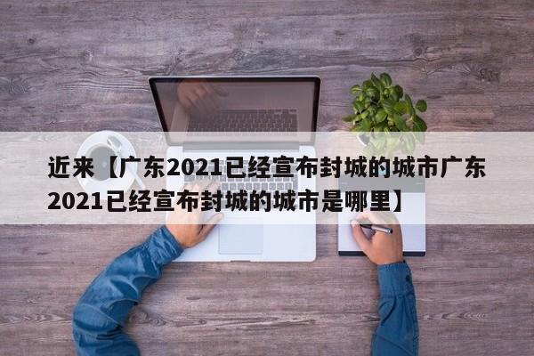 近来【广东2021已经宣布封城的城市广东2021已经宣布封城的城市是哪里】