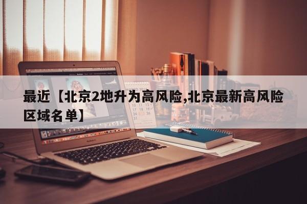 最近【北京2地升为高风险,北京最新高风险区域名单】