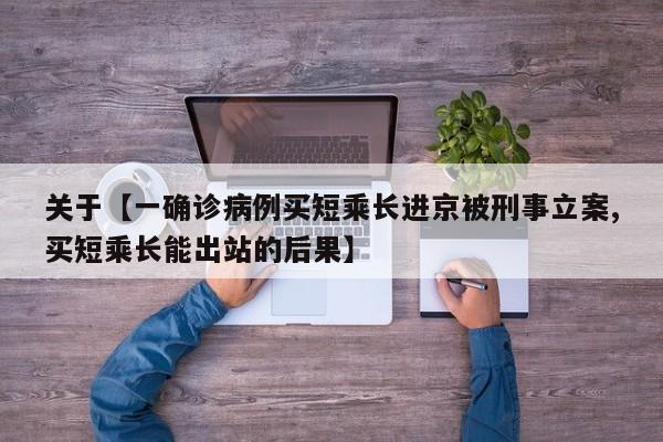 关于【一确诊病例买短乘长进京被刑事立案,买短乘长能出站的后果】
