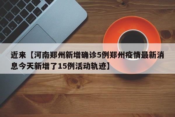 近来【河南郑州新增确诊5例郑州疫情最新消息今天新增了15例活动轨迹】