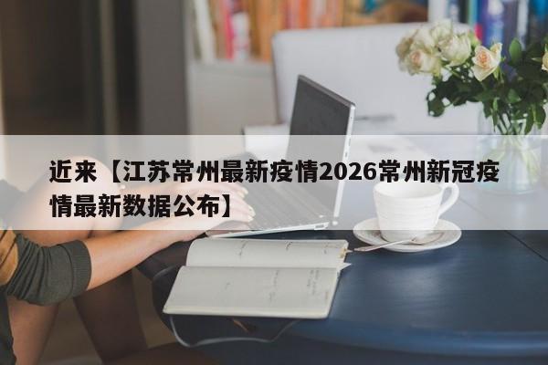 近来【江苏常州最新疫情2026常州新冠疫情最新数据公布】