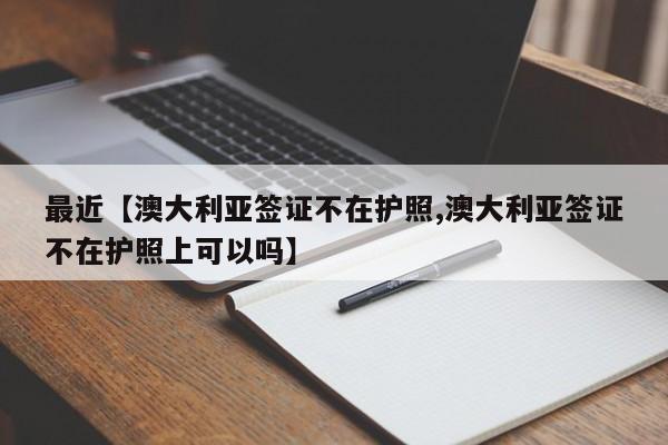 最近【澳大利亚签证不在护照,澳大利亚签证不在护照上可以吗】