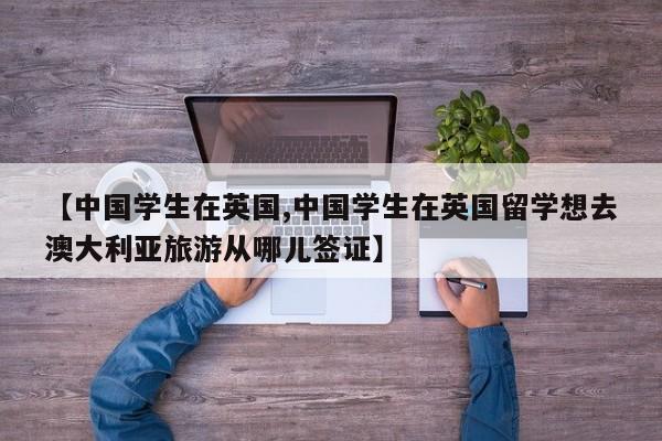 【中国学生在英国,中国学生在英国留学想去澳大利亚旅游从哪儿签证】