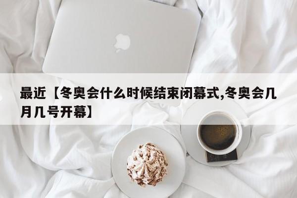 最近【冬奥会什么时候结束闭幕式,冬奥会几月几号开幕】