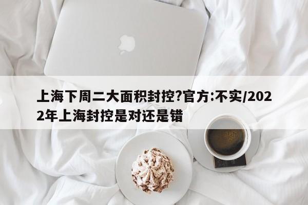 上海下周二大面积封控?官方:不实/2022年上海封控是对还是错