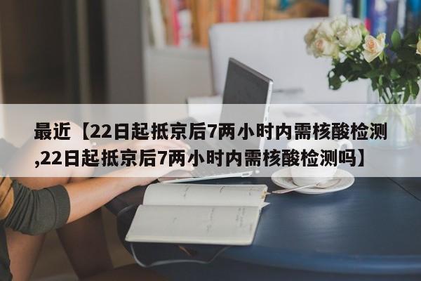 最近【22日起抵京后7两小时内需核酸检测,22日起抵京后7两小时内需核酸检测吗】