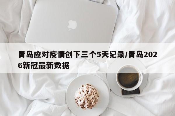 青岛应对疫情创下三个5天纪录/青岛2026新冠最新数据