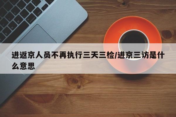 进返京人员不再执行三天三检/进京三访是什么意思