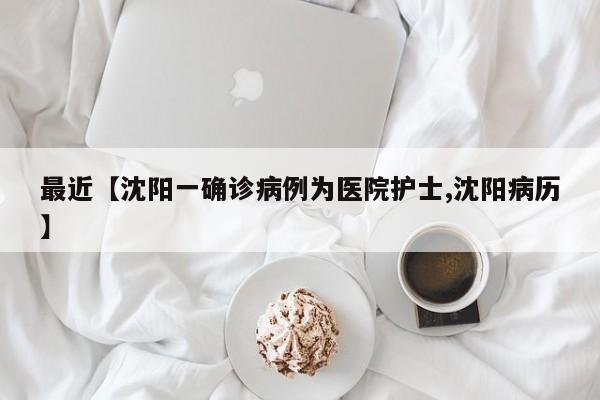 最近【沈阳一确诊病例为医院护士,沈阳病历】