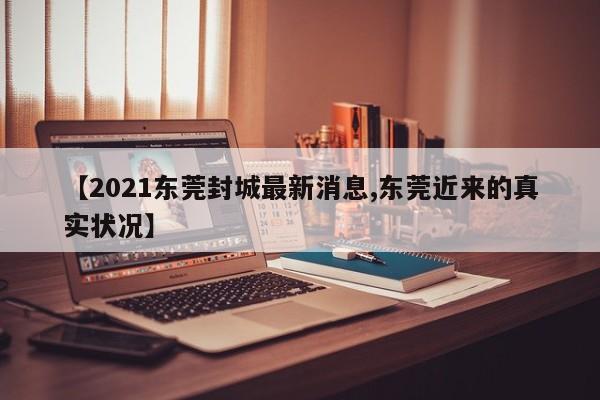 【2021东莞封城最新消息,东莞近来的真实状况】