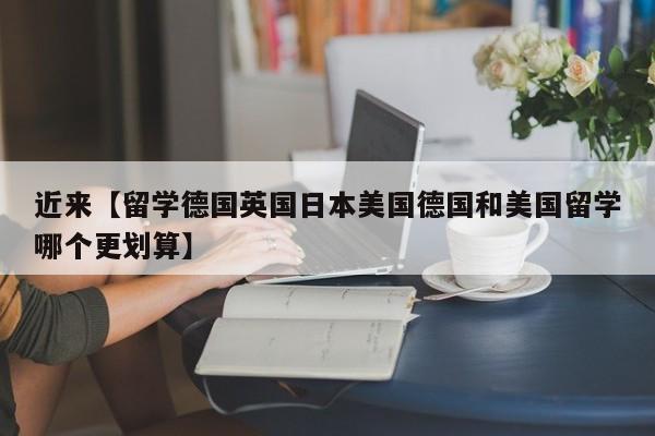 近来【留学德国英国日本美国德国和美国留学哪个更划算】