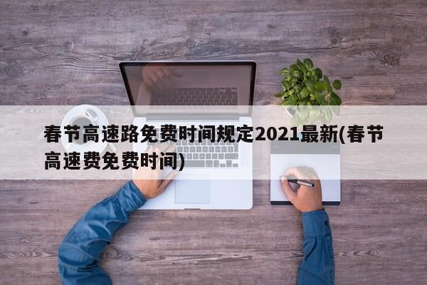 春节高速路免费时间规定2021最新(春节高速费免费时间)