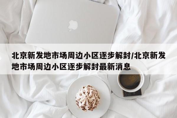 北京新发地市场周边小区逐步解封/北京新发地市场周边小区逐步解封最新消息