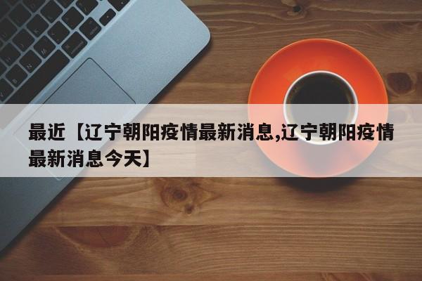 最近【辽宁朝阳疫情最新消息,辽宁朝阳疫情最新消息今天】