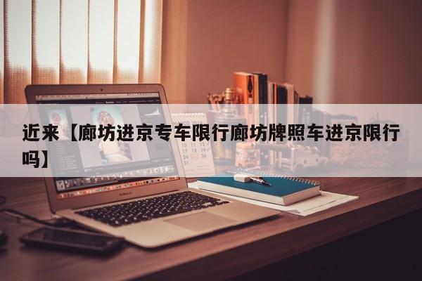 近来【廊坊进京专车限行廊坊牌照车进京限行吗】
