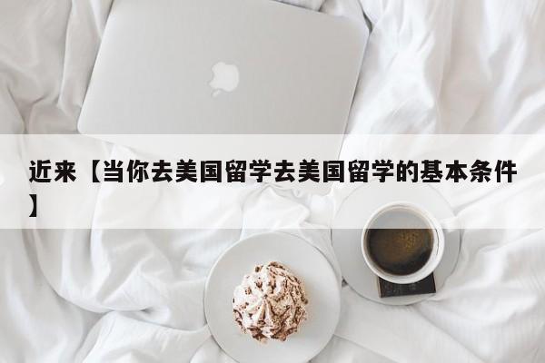 近来【当你去美国留学去美国留学的基本条件】