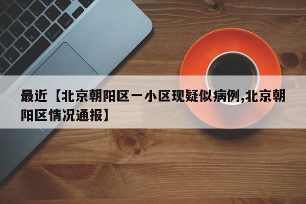 最近【北京朝阳区一小区现疑似病例,北京朝阳区情况通报】