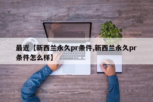 最近【新西兰永久pr条件,新西兰永久pr条件怎么样】