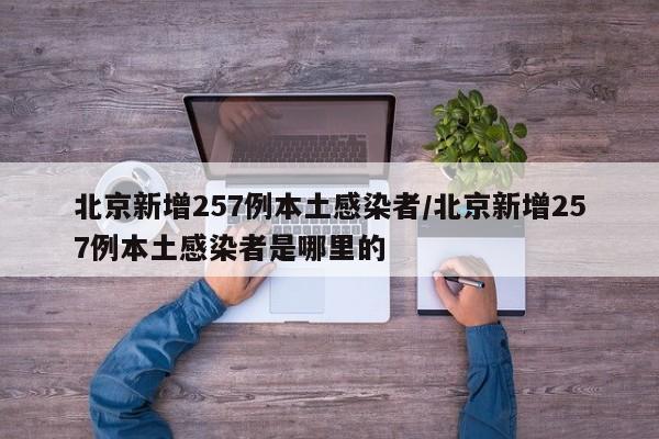 北京新增257例本土感染者/北京新增257例本土感染者是哪里的