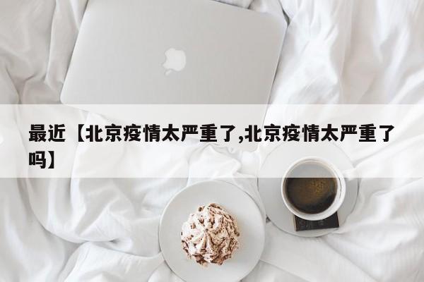 最近【北京疫情太严重了,北京疫情太严重了吗】