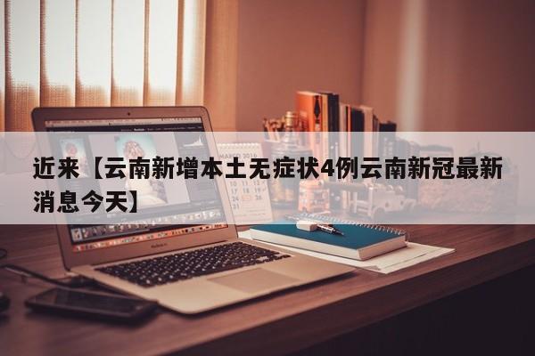近来【云南新增本土无症状4例云南新冠最新消息今天】