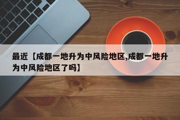 最近【成都一地升为中风险地区,成都一地升为中风险地区了吗】