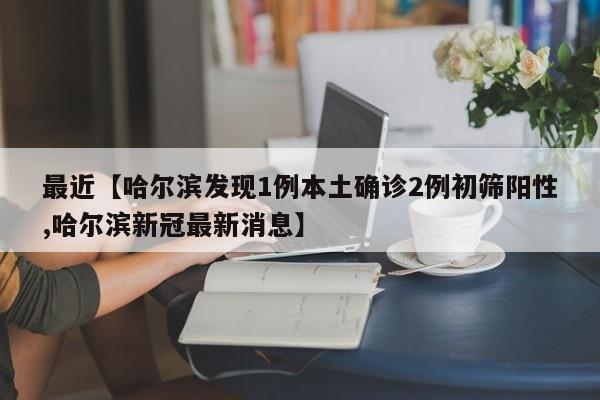 最近【哈尔滨发现1例本土确诊2例初筛阳性,哈尔滨新冠最新消息】