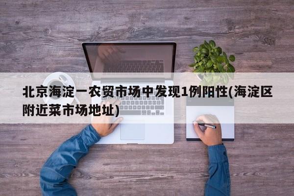 北京海淀一农贸市场中发现1例阳性(海淀区附近菜市场地址)