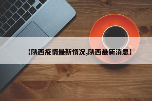 【陕西疫情最新情况,陕西最新消息】