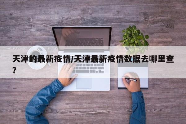 天津的最新疫情/天津最新疫情数据去哪里查?