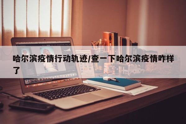 哈尔滨疫情行动轨迹/查一下哈尔滨疫情咋样了