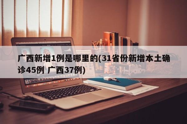 广西新增1例是哪里的(31省份新增本土确诊45例 广西37例)